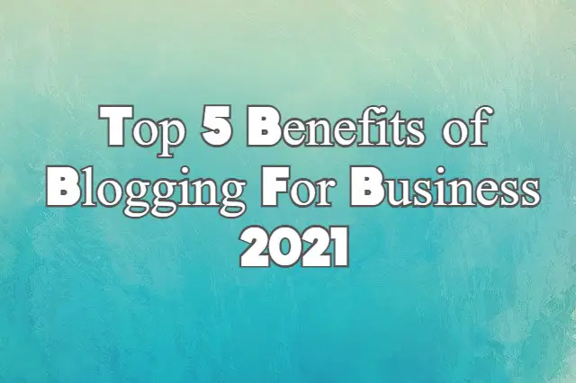 Top 5 Benefits of Blogging For Business 2021